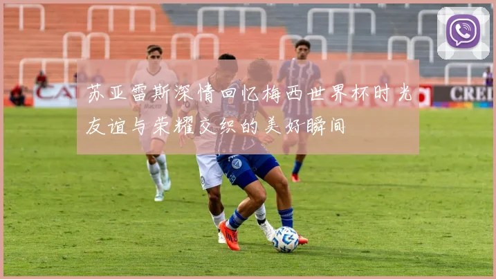 苏亚雷斯深情回忆梅西世界杯时光友谊与荣耀交织的美好瞬间