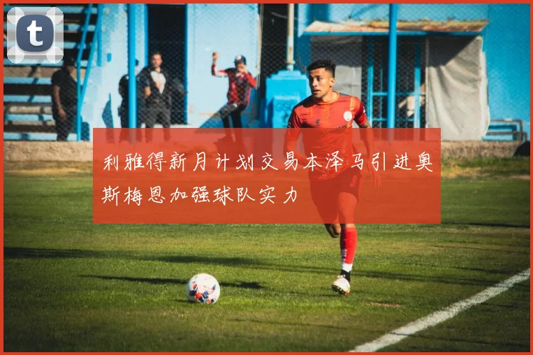 利雅得新月计划交易本泽马引进奥斯梅恩加强球队实力