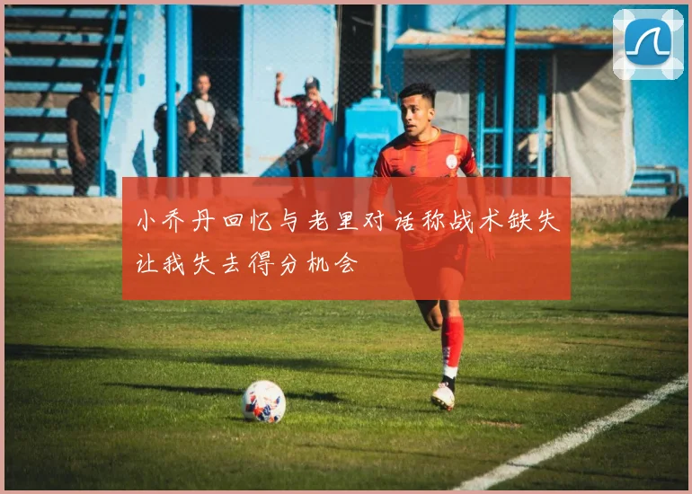 小乔丹回忆与老里对话称战术缺失让我失去得分机会