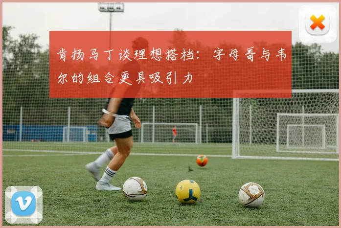 肯扬马丁谈理想搭档：字母哥与韦尔的组合更具吸引力