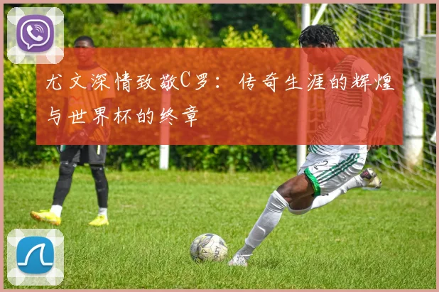尤文深情致敬C罗：传奇生涯的辉煌与世界杯的终章