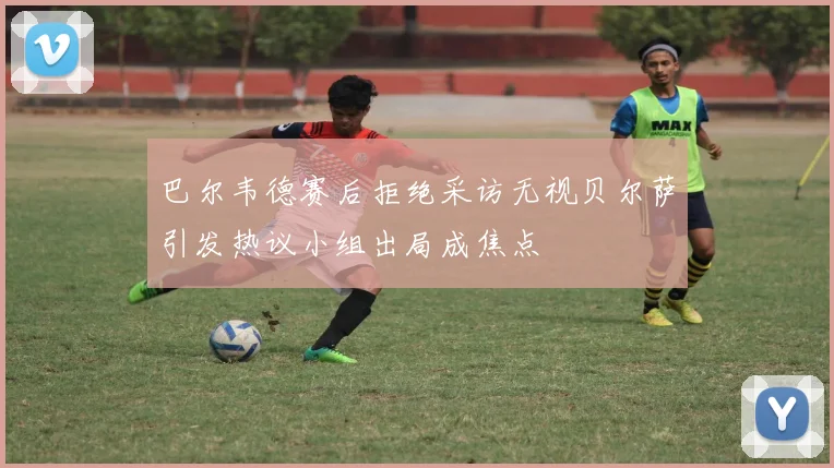 巴尔韦德赛后拒绝采访无视贝尔萨引发热议小组出局成焦点