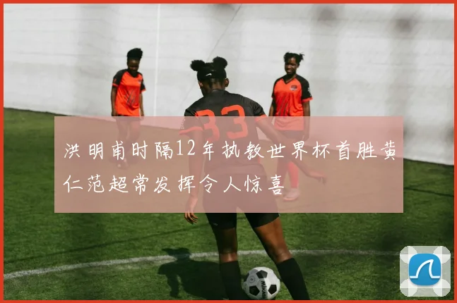 洪明甫时隔12年执教世界杯首胜黄仁范超常发挥令人惊喜