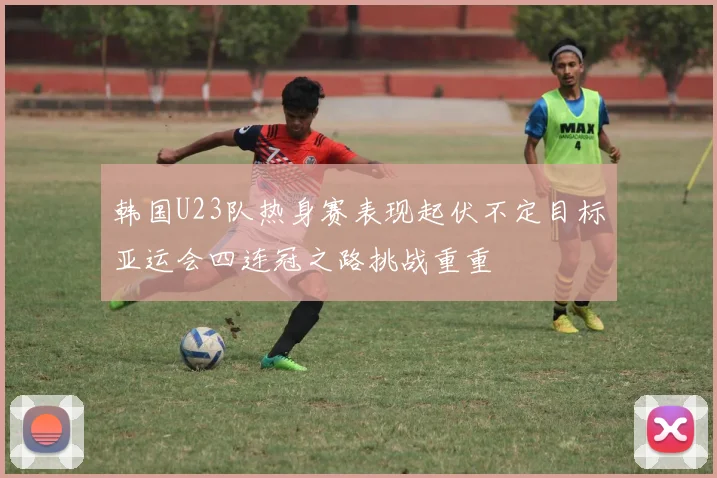 韩国U23队热身赛表现起伏不定目标亚运会四连冠之路挑战重重