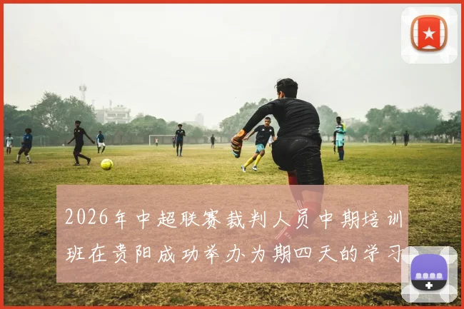 2026年中超联赛裁判人员中期培训班在贵阳成功举办为期四天的学习与交流活动