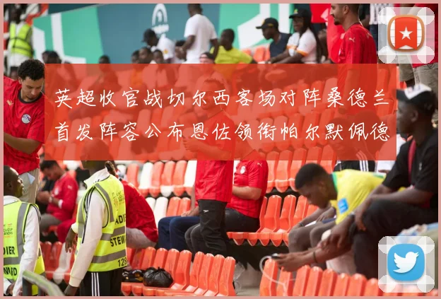 英超收官战切尔西客场对阵桑德兰首发阵容公布恩佐领衔帕尔默佩德罗先发