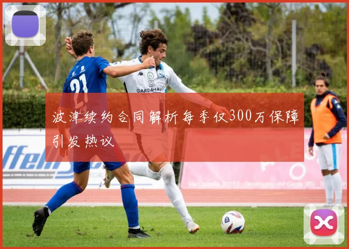 波津续约合同解析每季仅300万保障引发热议