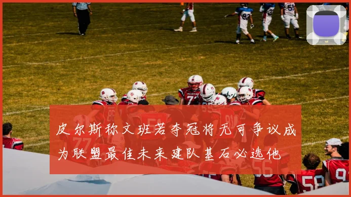 皮尔斯称文班若夺冠将无可争议成为联盟最佳未来建队基石必选他
