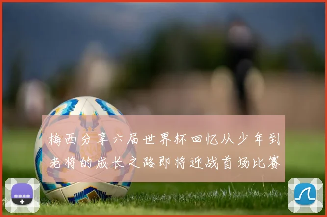 梅西分享六届世界杯回忆从少年到老将的成长之路即将迎战首场比赛