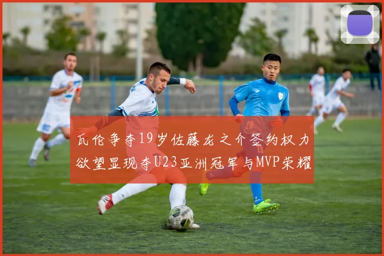 瓦伦争夺19岁佐藤龙之介签约权力欲望显现夺U23亚洲冠军与MVP荣耀