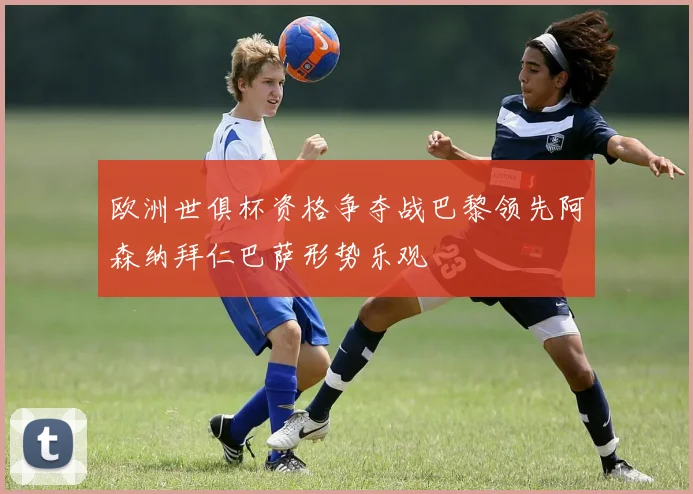 欧洲世俱杯资格争夺战巴黎领先阿森纳拜仁巴萨形势乐观