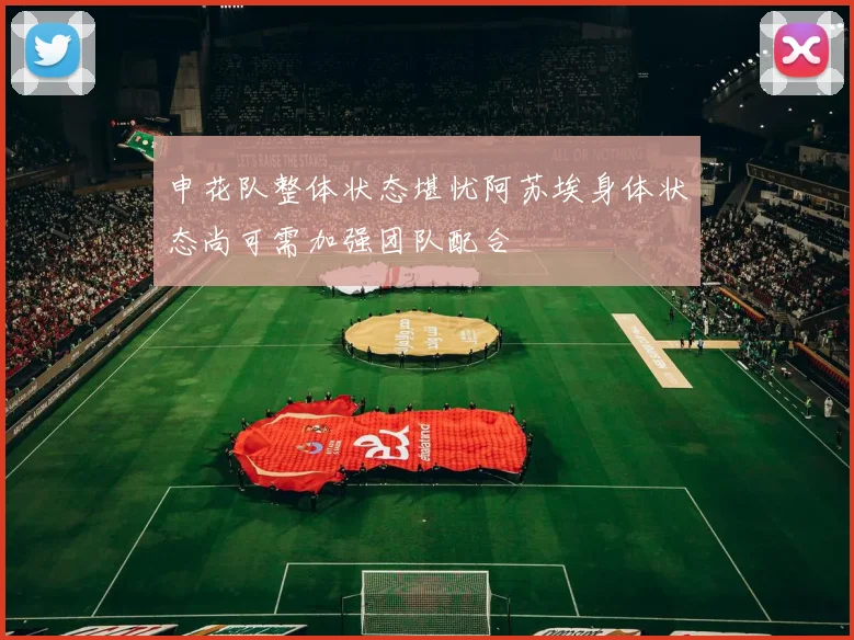 申花队整体状态堪忧阿苏埃身体状态尚可需加强团队配合