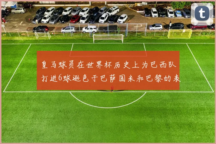 皇马球员在世界杯历史上为巴西队打进6球逊色于巴萨国米和巴黎的表现