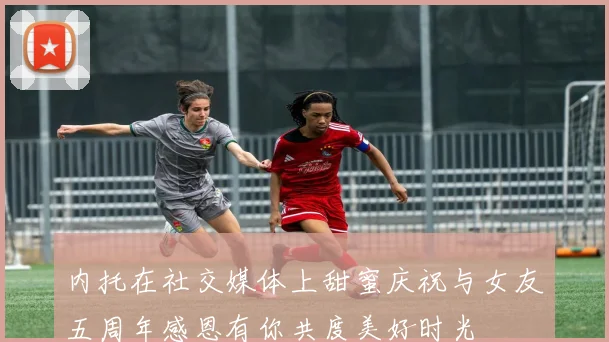 内托在社交媒体上甜蜜庆祝与女友五周年感恩有你共度美好时光