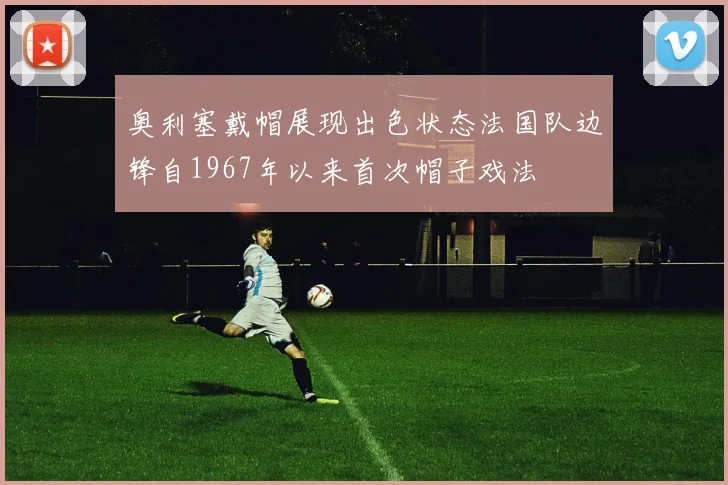 奥利塞戴帽展现出色状态法国队边锋自1967年以来首次帽子戏法