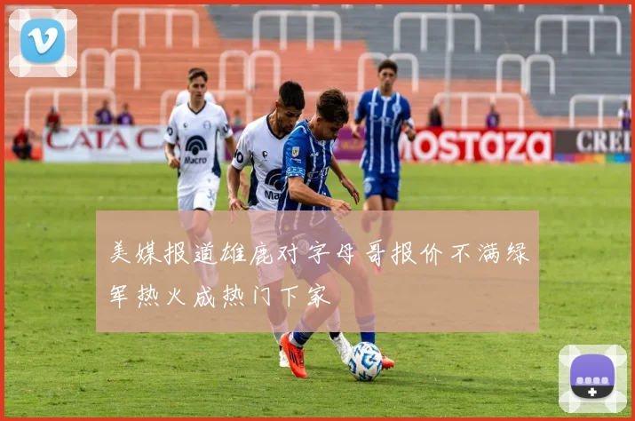 美媒报道雄鹿对字母哥报价不满绿军热火成热门下家
