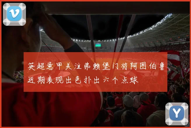 英超意甲关注弗赖堡门将阿图伯鲁近期表现出色扑出六个点球