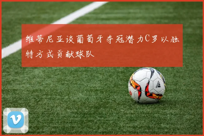 维蒂尼亚谈葡萄牙夺冠潜力C罗以独特方式贡献球队