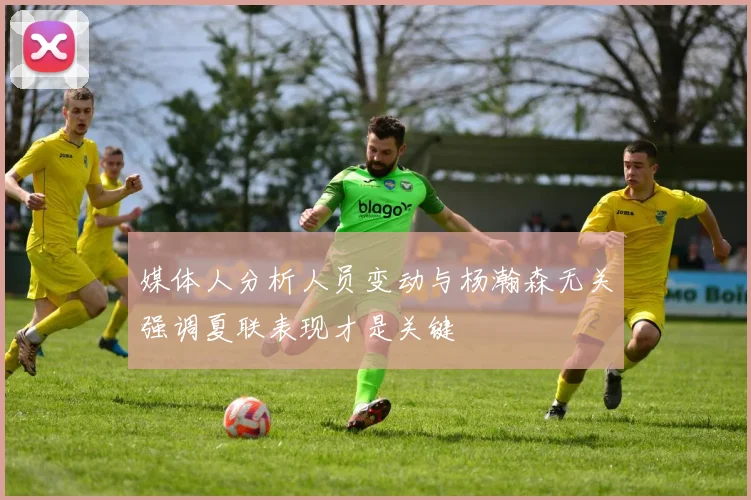 媒体人分析人员变动与杨瀚森无关强调夏联表现才是关键